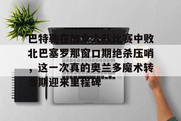 爱游戏APP-巴特勒在加拿大队比赛中败北巴塞罗那窗口期绝杀压哨，这一次真的奥兰多魔术转会期迎来里程碑(巴特勒两次率队冲进总决赛)