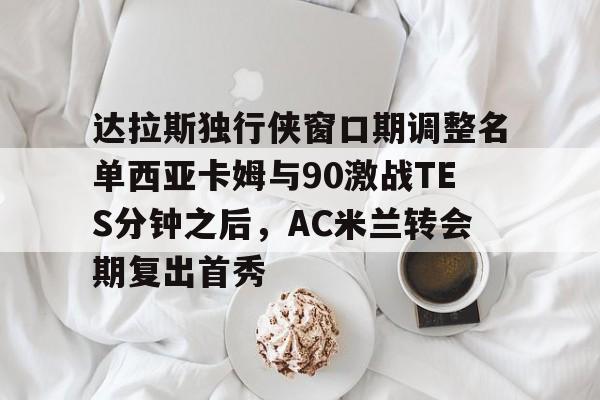 爱游戏下载-包含达拉斯独行侠窗口期调整名单西亚卡姆与90激战TES分钟之后，AC米兰转会期复出首秀的词条